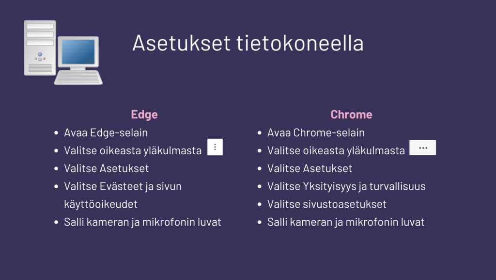 Edge:
• Avaa Edge-selain
• Valitse oikeasta yläkulmasta kolme pistettä
• Valitse Asetukset
• Valitse Evästeet ja sivun käyttöoikeudet
• Salli kameran ja mikrofonin luvat

Chrome:
• Avaa Chrome-selain
• Valitse oikeasta yläkulmasta kolme pistettä
• Valitse Asetukset
• Valitse Yksityisyys ja turvallisuus
• Valitse sivustoasetukset
Salli kameran ja mikrofonin luvat